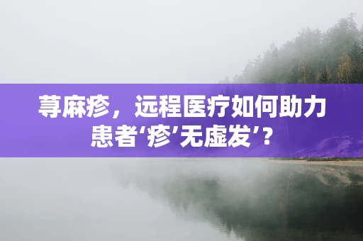 荨麻疹，远程医疗如何助力患者‘疹’无虚发’？