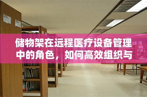 储物架在远程医疗设备管理中的角色，如何高效组织与存放？