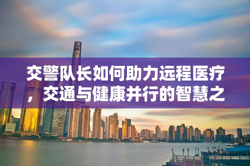 交警队长如何助力远程医疗，交通与健康并行的智慧之路？