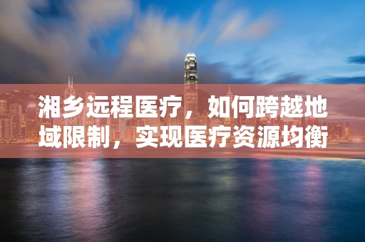 湘乡远程医疗，如何跨越地域限制，实现医疗资源均衡？