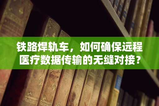 铁路焊轨车，如何确保远程医疗数据传输的无缝对接？