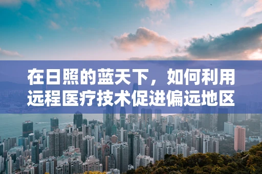 在日照的蓝天下，如何利用远程医疗技术促进偏远地区医疗资源均衡？