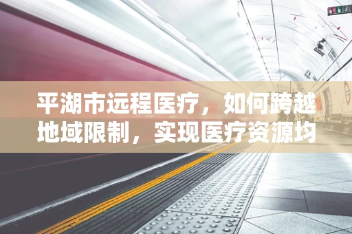 平湖市远程医疗，如何跨越地域限制，实现医疗资源均衡？