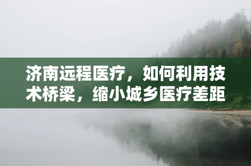 济南远程医疗，如何利用技术桥梁，缩小城乡医疗差距？