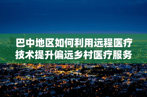 巴中地区如何利用远程医疗技术提升偏远乡村医疗服务质量？