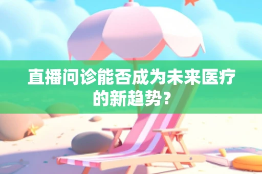 直播问诊能否成为未来医疗的新趋势？