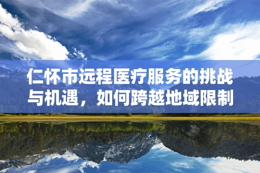 仁怀市远程医疗服务的挑战与机遇，如何跨越地域限制，促进医疗资源均衡？