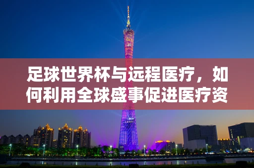 足球世界杯与远程医疗，如何利用全球盛事促进医疗资源均衡？