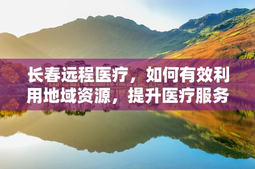 长春远程医疗，如何有效利用地域资源，提升医疗服务均等化？