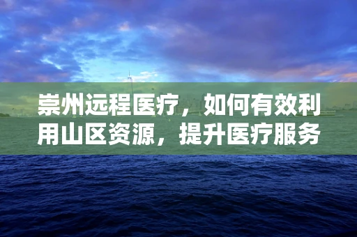崇州远程医疗，如何有效利用山区资源，提升医疗服务可及性？