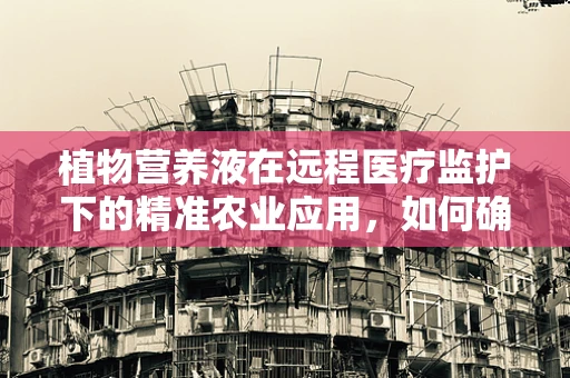植物营养液在远程医疗监护下的精准农业应用，如何确保作物营养的‘远程’精准供给？