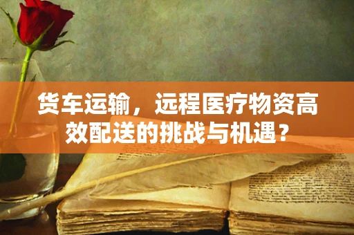 货车运输，远程医疗物资高效配送的挑战与机遇？