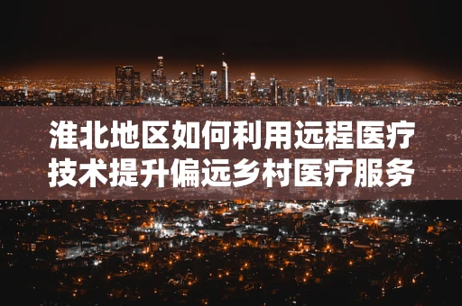 淮北地区如何利用远程医疗技术提升偏远乡村医疗服务？