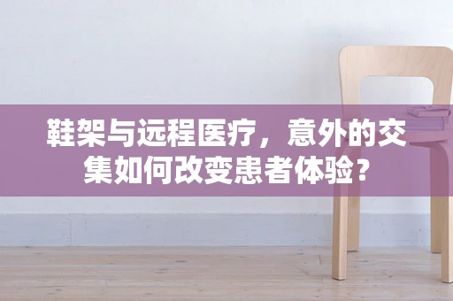 鞋架与远程医疗，意外的交集如何改变患者体验？