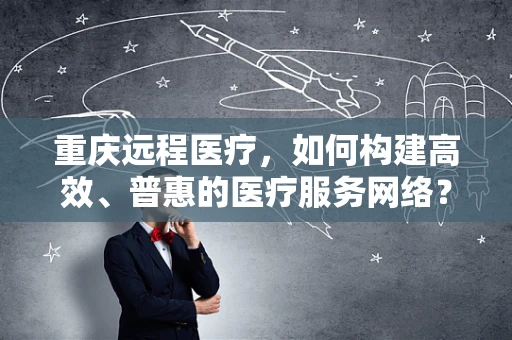 重庆远程医疗，如何构建高效、普惠的医疗服务网络？