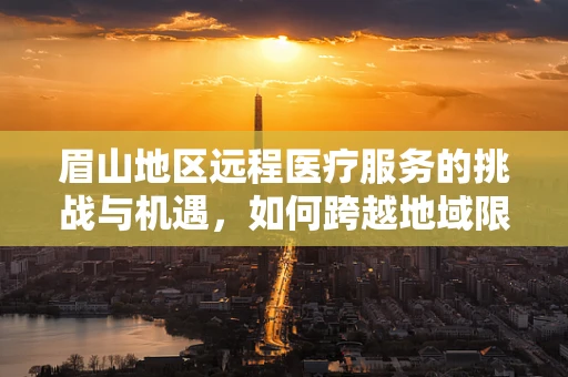 眉山地区远程医疗服务的挑战与机遇，如何跨越地域限制，实现高效医疗服务？