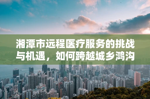 湘潭市远程医疗服务的挑战与机遇，如何跨越城乡鸿沟？