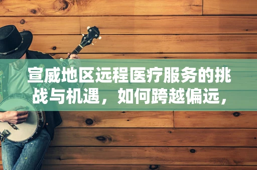 宣威地区远程医疗服务的挑战与机遇，如何跨越偏远，触达每一个需要的心？