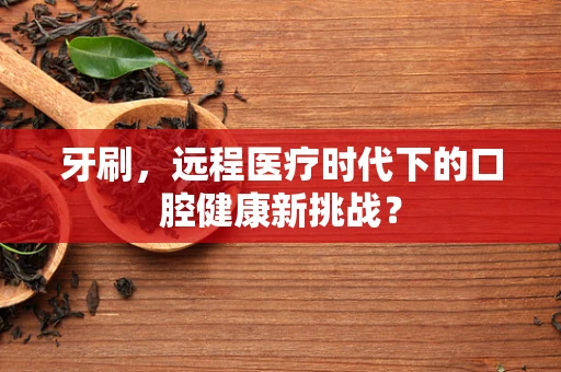 牙刷，远程医疗时代下的口腔健康新挑战？