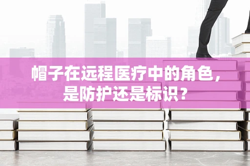 帽子在远程医疗中的角色，是防护还是标识？