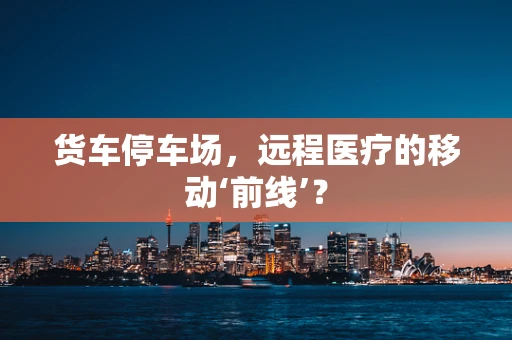 货车停车场，远程医疗的移动‘前线’？