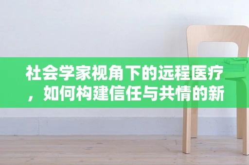 社会学家视角下的远程医疗，如何构建信任与共情的新桥梁？