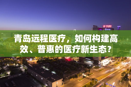 青岛远程医疗，如何构建高效、普惠的医疗新生态？