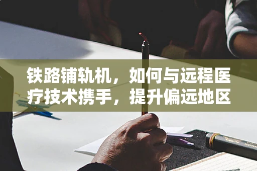 铁路铺轨机，如何与远程医疗技术携手，提升偏远地区医疗服务？