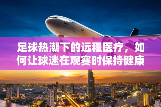 足球热潮下的远程医疗，如何让球迷在观赛时保持健康？