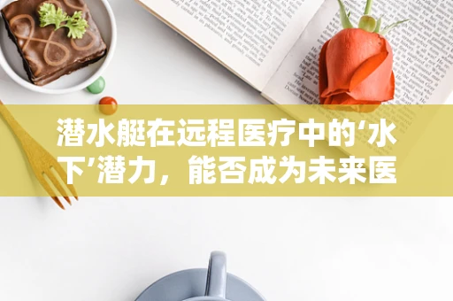 潜水艇在远程医疗中的‘水下’潜力，能否成为未来医疗救援的‘深海’利器？