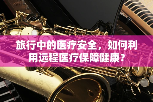 旅行中的医疗安全，如何利用远程医疗保障健康？