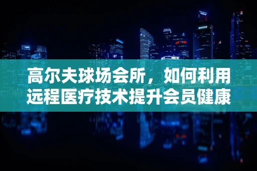 高尔夫球场会所，如何利用远程医疗技术提升会员健康管理？
