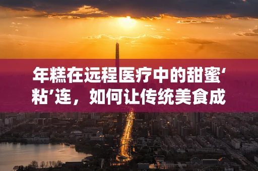 年糕在远程医疗中的甜蜜‘粘’连，如何让传统美食成为患者康复的‘良药’？