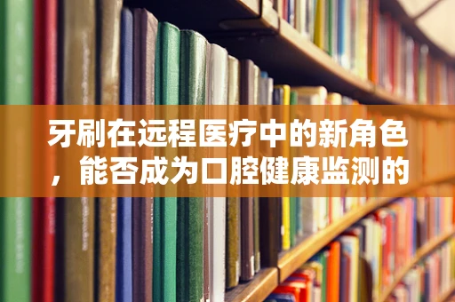 牙刷在远程医疗中的新角色，能否成为口腔健康监测的远程哨兵？