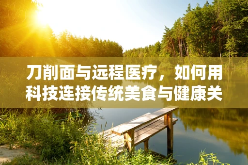 刀削面与远程医疗，如何用科技连接传统美食与健康关怀？