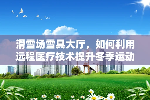 滑雪场雪具大厅，如何利用远程医疗技术提升冬季运动安全？