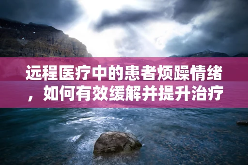 远程医疗中的患者烦躁情绪，如何有效缓解并提升治疗体验？