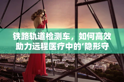 铁路轨道检测车，如何高效助力远程医疗中的‘隐形守护者’？
