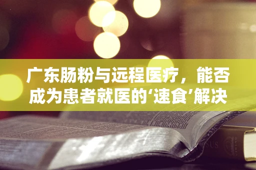 广东肠粉与远程医疗，能否成为患者就医的‘速食’解决方案？