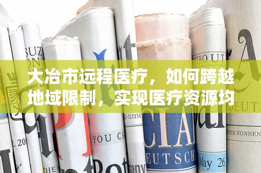 大冶市远程医疗，如何跨越地域限制，实现医疗资源均衡？