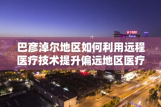 巴彦淖尔地区如何利用远程医疗技术提升偏远地区医疗服务质量？