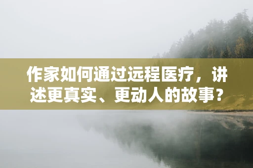 作家如何通过远程医疗，讲述更真实、更动人的故事？