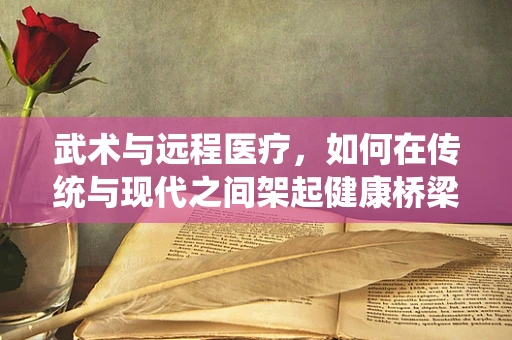 武术与远程医疗，如何在传统与现代之间架起健康桥梁？