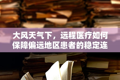 大风天气下，远程医疗如何保障偏远地区患者的稳定连接？