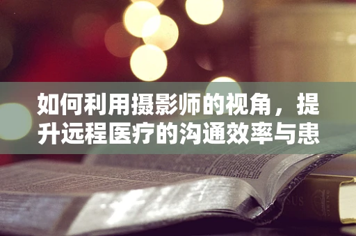 如何利用摄影师的视角，提升远程医疗的沟通效率与患者体验？