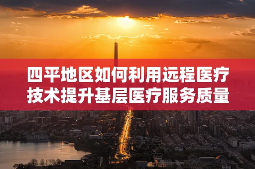 四平地区如何利用远程医疗技术提升基层医疗服务质量？