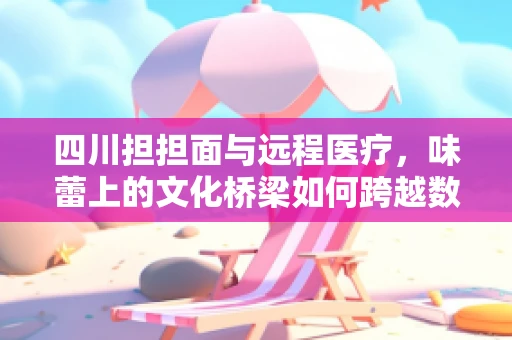 四川担担面与远程医疗，味蕾上的文化桥梁如何跨越数字鸿沟？