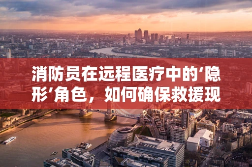 消防员在远程医疗中的‘隐形’角色，如何确保救援现场的医疗安全？