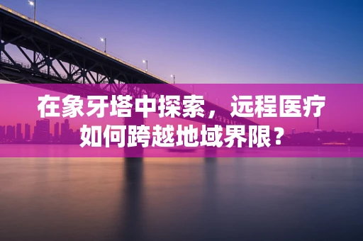 在象牙塔中探索，远程医疗如何跨越地域界限？