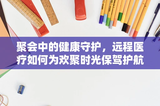 聚会中的健康守护，远程医疗如何为欢聚时光保驾护航？